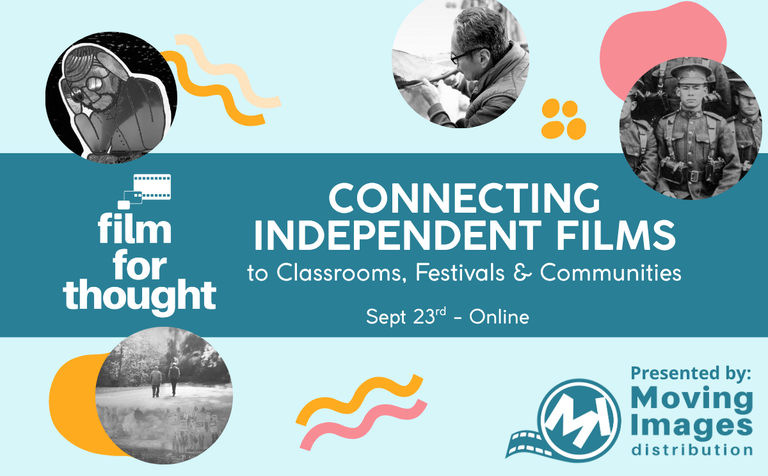 Film For Thought(Logo): Connecting Independent Films to Classrooms, Festivals & Communities. Sept 23rd - Online. Presented by Moving Images Distribution(Logo) Small circles of movie stills and squiggles.